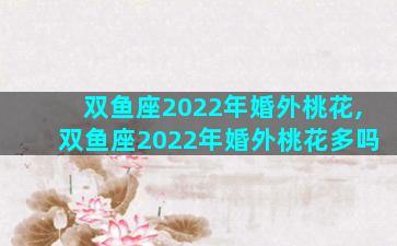 双鱼座2022年婚外桃花,双鱼座2022年婚外桃花多吗