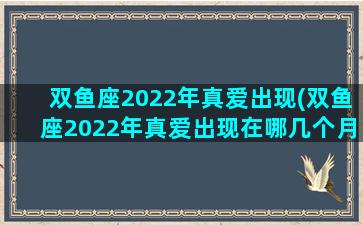 双鱼座2022年真爱出现(双鱼座2022年真爱出现在哪几个月)