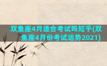 双鱼座4月适合考试吗知乎(双鱼座4月份考试运势2021)