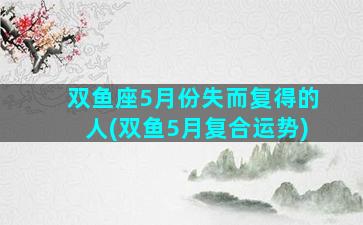 双鱼座5月份失而复得的人(双鱼5月复合运势)