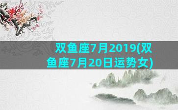 双鱼座7月2019(双鱼座7月20日运势女)