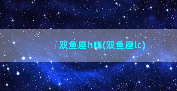 双鱼座h嗨(双鱼座lc)
