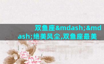 双鱼座——绝美风尘,双鱼座最美