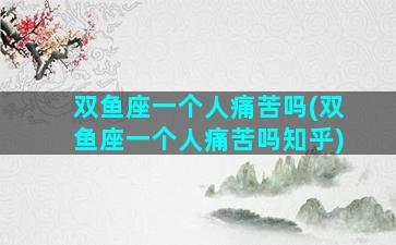 双鱼座一个人痛苦吗(双鱼座一个人痛苦吗知乎)
