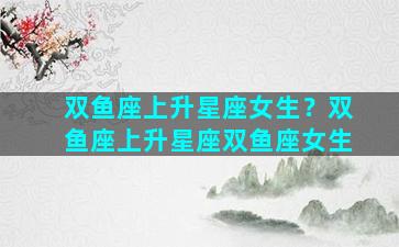 双鱼座上升星座女生？双鱼座上升星座双鱼座女生