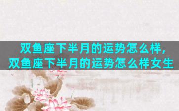 双鱼座下半月的运势怎么样,双鱼座下半月的运势怎么样女生