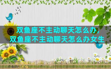 双鱼座不主动聊天怎么办,双鱼座不主动聊天怎么办女生