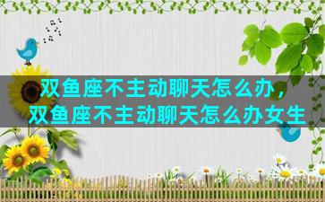 双鱼座不主动聊天怎么办，双鱼座不主动聊天怎么办女生