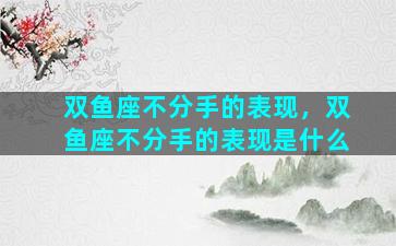 双鱼座不分手的表现，双鱼座不分手的表现是什么