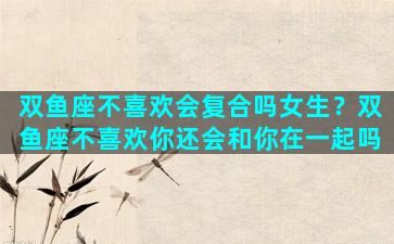 双鱼座不喜欢会复合吗女生？双鱼座不喜欢你还会和你在一起吗