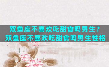 双鱼座不喜欢吃甜食吗男生？双鱼座不喜欢吃甜食吗男生性格
