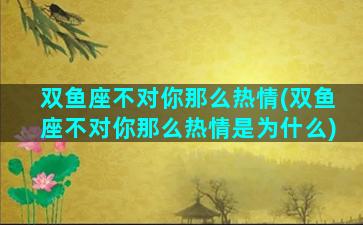 双鱼座不对你那么热情(双鱼座不对你那么热情是为什么)