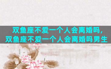 双鱼座不爱一个人会离婚吗,双鱼座不爱一个人会离婚吗男生