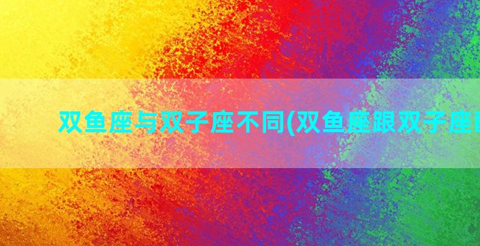 双鱼座与双子座不同(双鱼座跟双子座配不配)