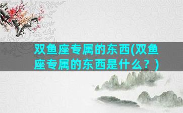 双鱼座专属的东西(双鱼座专属的东西是什么？)