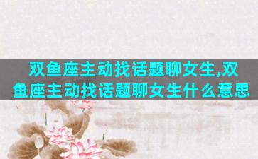 双鱼座主动找话题聊女生,双鱼座主动找话题聊女生什么意思