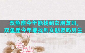 双鱼座今年能找到女朋友吗,双鱼座今年能找到女朋友吗男生