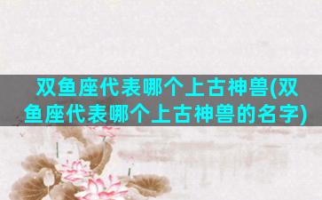 双鱼座代表哪个上古神兽(双鱼座代表哪个上古神兽的名字)