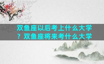 双鱼座以后考上什么大学？双鱼座将来考什么大学