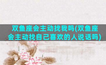 双鱼座会主动找我吗(双鱼座会主动找自己喜欢的人说话吗)