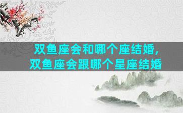 双鱼座会和哪个座结婚,双鱼座会跟哪个星座结婚