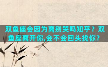 双鱼座会因为离别哭吗知乎？双鱼座离开你,会不会回头找你？