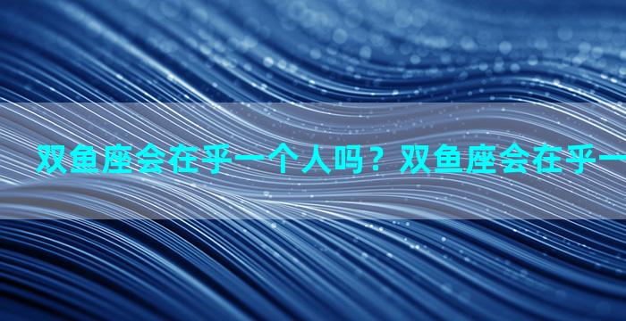 双鱼座会在乎一个人吗？双鱼座会在乎一个人吗女生
