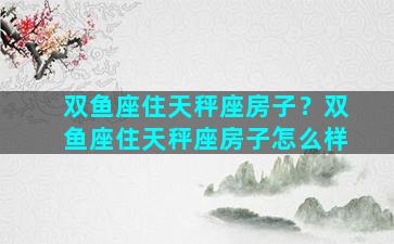 双鱼座住天秤座房子？双鱼座住天秤座房子怎么样
