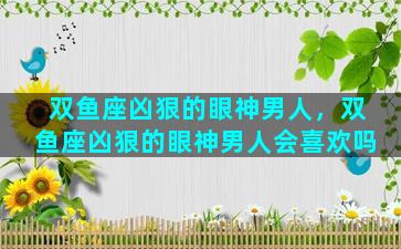 双鱼座凶狠的眼神男人，双鱼座凶狠的眼神男人会喜欢吗