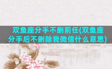双鱼座分手不删前任(双鱼座分手后不删除我微信什么意思)