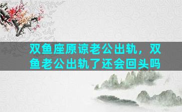 双鱼座原谅老公出轨，双鱼老公出轨了还会回头吗