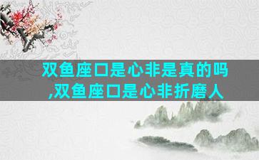 双鱼座口是心非是真的吗,双鱼座口是心非折磨人