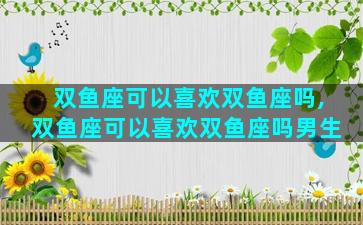 双鱼座可以喜欢双鱼座吗,双鱼座可以喜欢双鱼座吗男生