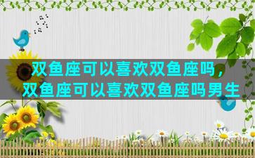 双鱼座可以喜欢双鱼座吗，双鱼座可以喜欢双鱼座吗男生