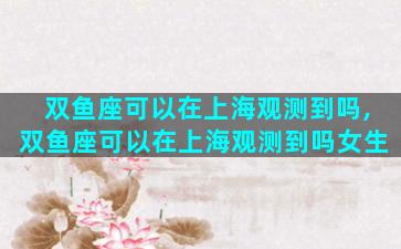 双鱼座可以在上海观测到吗,双鱼座可以在上海观测到吗女生