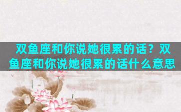 双鱼座和你说她很累的话？双鱼座和你说她很累的话什么意思