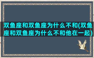 双鱼座和双鱼座为什么不和(双鱼座和双鱼座为什么不和他在一起)