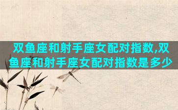 双鱼座和射手座女配对指数,双鱼座和射手座女配对指数是多少