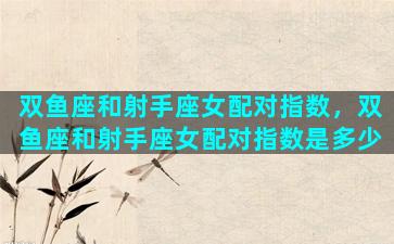 双鱼座和射手座女配对指数，双鱼座和射手座女配对指数是多少