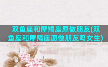 双鱼座和摩羯座愿做朋友(双鱼座和摩羯座愿做朋友吗女生)