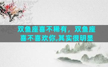 双鱼座喜不稀有，双鱼座喜不喜欢你,其实很明显
