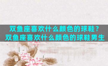 双鱼座喜欢什么颜色的球鞋？双鱼座喜欢什么颜色的球鞋男生