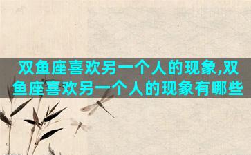 双鱼座喜欢另一个人的现象,双鱼座喜欢另一个人的现象有哪些