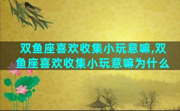 双鱼座喜欢收集小玩意嘛,双鱼座喜欢收集小玩意嘛为什么
