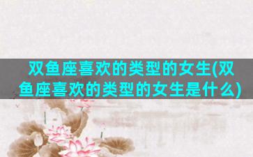 双鱼座喜欢的类型的女生(双鱼座喜欢的类型的女生是什么)