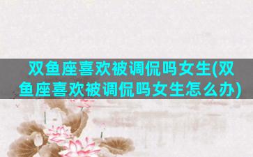 双鱼座喜欢被调侃吗女生(双鱼座喜欢被调侃吗女生怎么办)