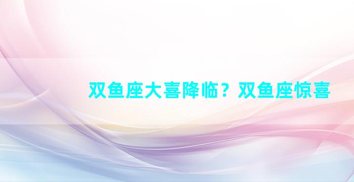 双鱼座大喜降临？双鱼座惊喜