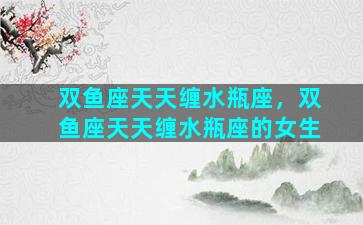 双鱼座天天缠水瓶座，双鱼座天天缠水瓶座的女生