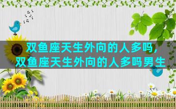 双鱼座天生外向的人多吗,双鱼座天生外向的人多吗男生