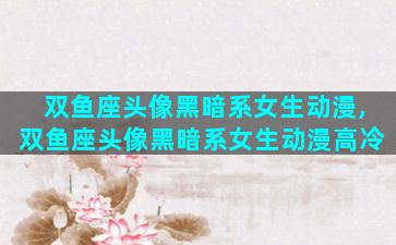双鱼座头像黑暗系女生动漫,双鱼座头像黑暗系女生动漫高冷